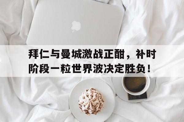 随机拜仁与曼城激战正酣，补时阶段一粒世界波决定胜负！